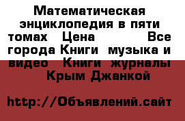 Математическая энциклопедия в пяти томах › Цена ­ 1 000 - Все города Книги, музыка и видео » Книги, журналы   . Крым,Джанкой